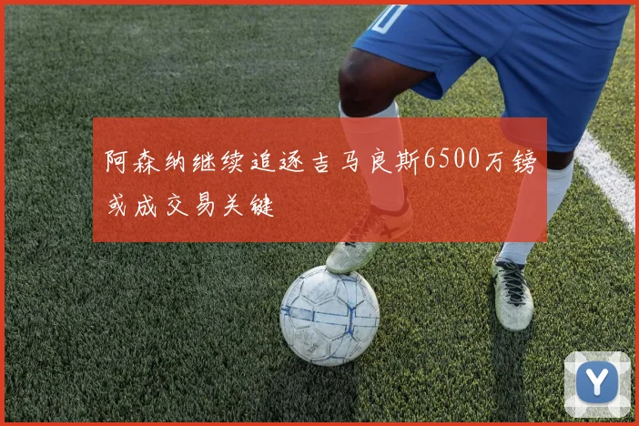 阿森纳继续追逐吉马良斯6500万镑或成交易关键
