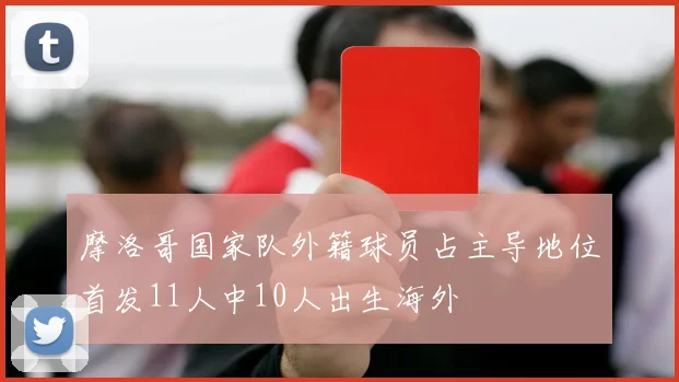 摩洛哥国家队外籍球员占主导地位首发11人中10人出生海外