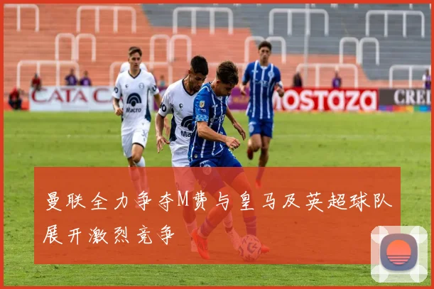 曼联全力争夺M费与皇马及英超球队展开激烈竞争
