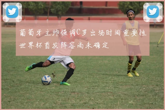 葡萄牙主帅强调C罗出场时间重要性世界杯首发阵容尚未确定